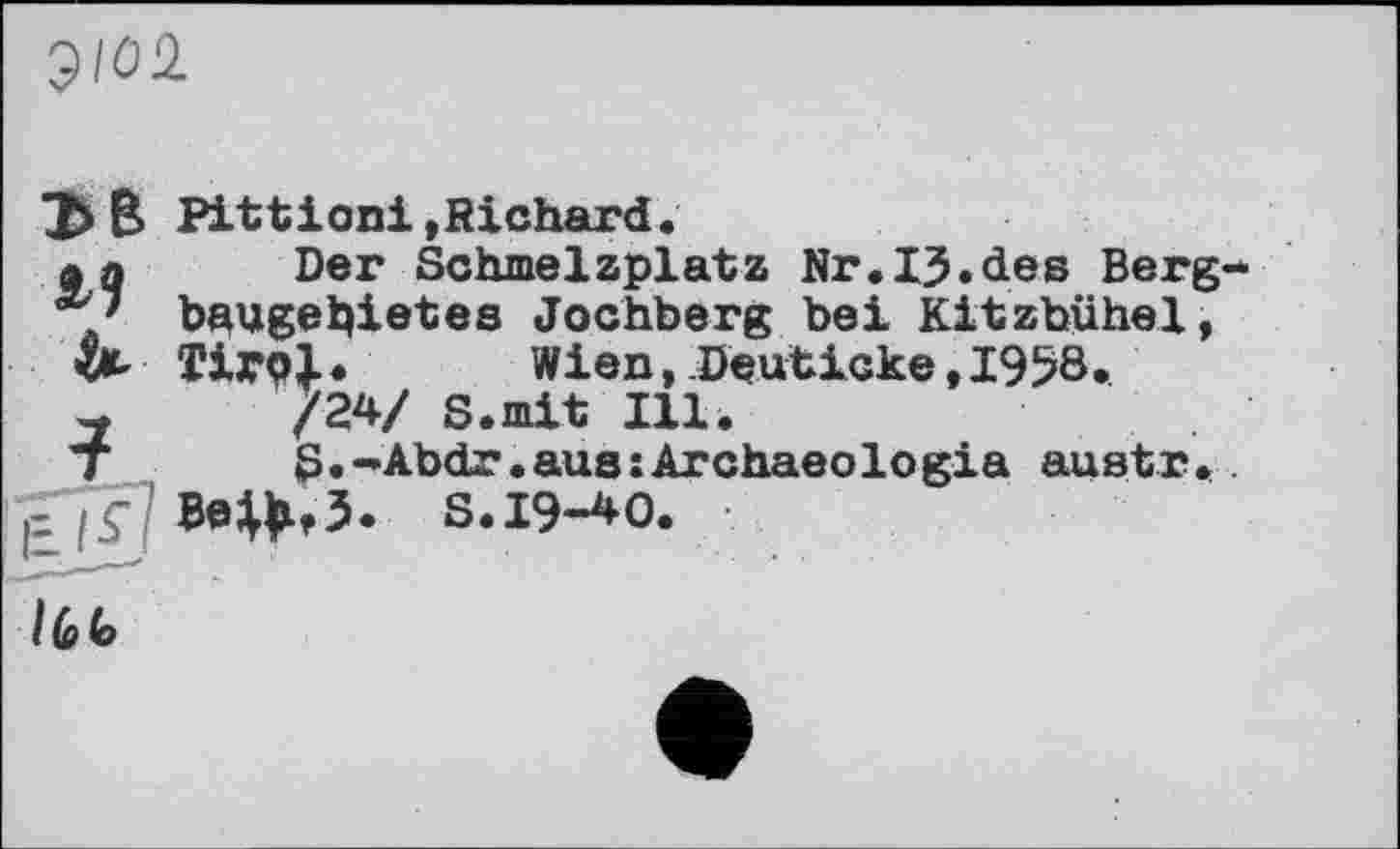 ﻿$102
В Pittioni»Richard.
a a Der Schmelzplatz Nr.IJ.des Berg baugebietes Jochberg bei Kitzbühel,
& Tirb|. Wien, Deuticke, 1958.
-	/24/ S.mit Ill.
T	S.-Abdr.aus:Archaeologia austr.
S. 19-40.
I (o (o